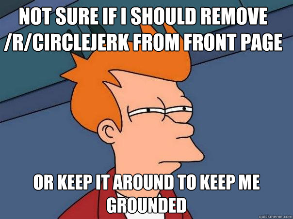 Not sure if I should remove /r/circlejerk from front page or keep it around to keep me grounded  Futurama Fry