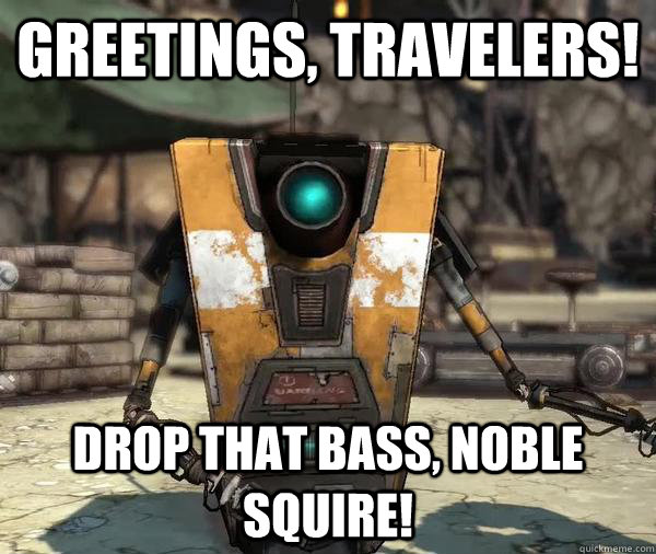 Greetings, Travelers! Drop that bass, Noble Squire!  Claptrap