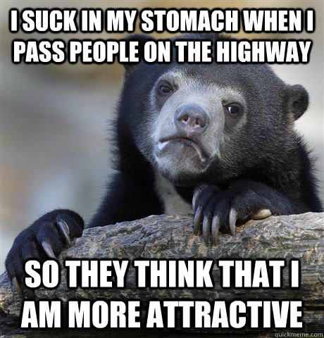 I suck in my stomach when i pass people on the highway So they think that i am more attractive  Confession Bear