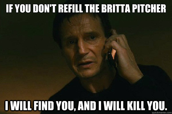 If you don't refill the britta pitcher I will find you, and I will kill you.  Liam Neeson Taken