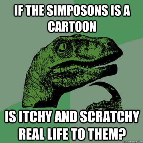 If the Simposons is a cartoon Is Itchy and Scratchy Real Life to them?  Philosoraptor