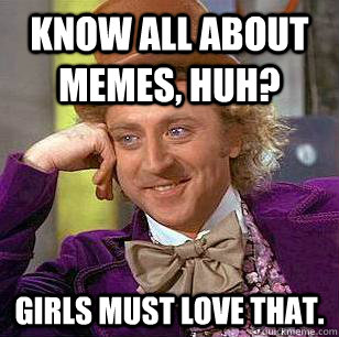 know all about memes, huh? girls must love that.  Condescending Wonka