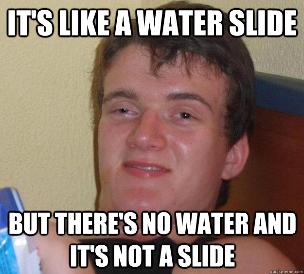 It's like a water slide but there's no water and it's not a slide  10 Guy