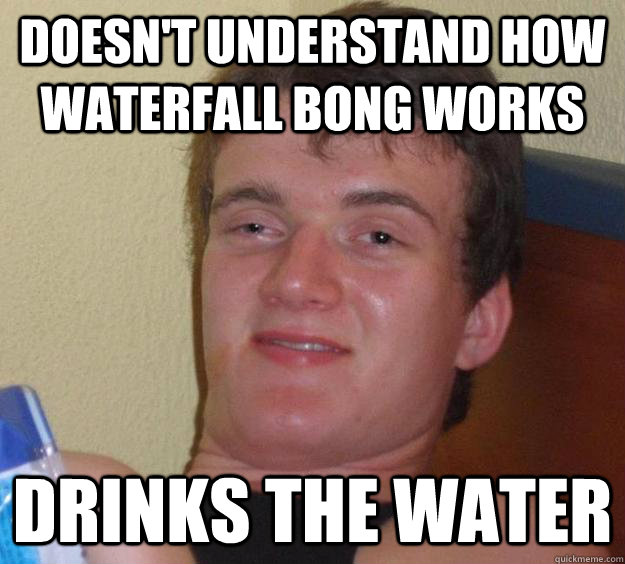 Doesn't understand how waterfall bong works Drinks the water  10 Guy