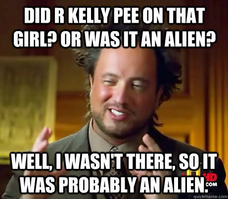 Did R kelly pee on that girl? or was it an alien? well, I wasn't there, so it was probably an alien. - Did R kelly pee on that girl? or was it an alien? well, I wasn't there, so it was probably an alien.  Giorgio A Tsoukalos