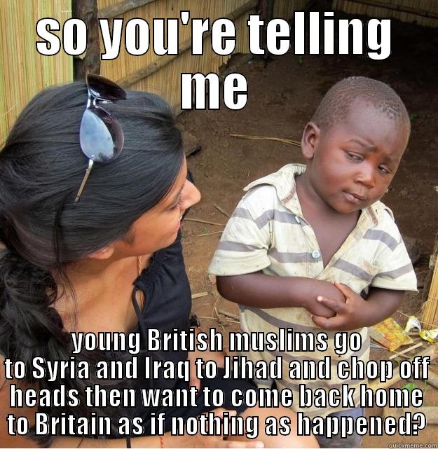 SO YOU'RE TELLING ME YOUNG BRITISH MUSLIMS GO TO SYRIA AND IRAQ TO JIHAD AND CHOP OFF HEADS THEN WANT TO COME BACK HOME TO BRITAIN AS IF NOTHING AS HAPPENED? Skeptical Third World Kid