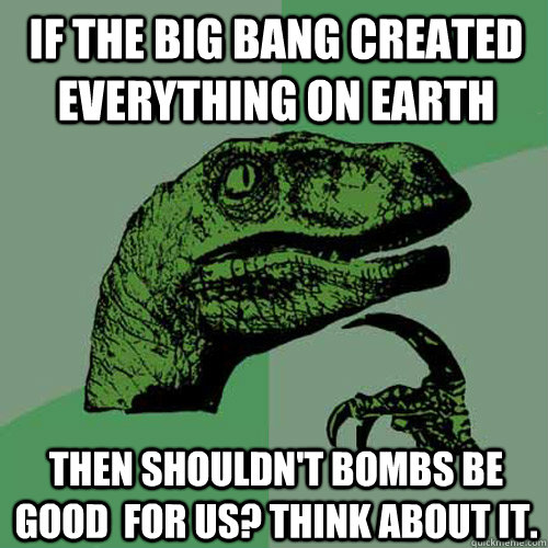 If the big bang created everything on earth Then shouldn't bombs be good  for us? Think about it.  Philosoraptor