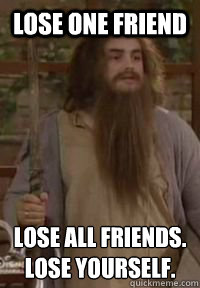 Lose One Friend Lose All friends.
Lose yourself. - Lose One Friend Lose All friends.
Lose yourself.  Lose one friend