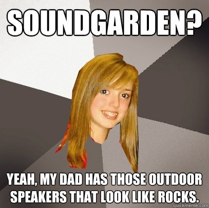 Soundgarden? Yeah, my dad has those outdoor speakers that look like rocks.  Musically Oblivious 8th Grader