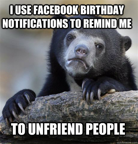 I USE FACEBOOK BIRTHDAY NOTIFICATIONS TO REMIND ME TO UNFRIEND PEOPLE  Confession Bear