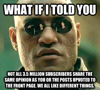 What if I told you Not all 3.5 million subscribers share the same opinion as you or the posts upvoted to the front page. We all like different things.  What if I told you