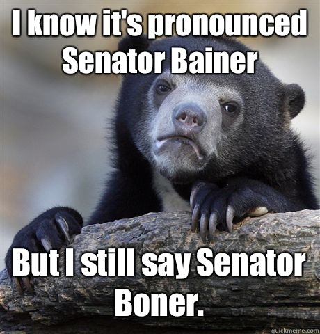 I know it's pronounced Senator Bainer But I still say Senator Boner.   Confession Bear