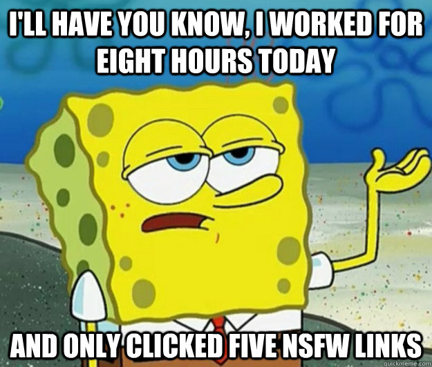 I'll have you know, I worked for eight hours today and only clicked five NSfw links  Tough Spongebob