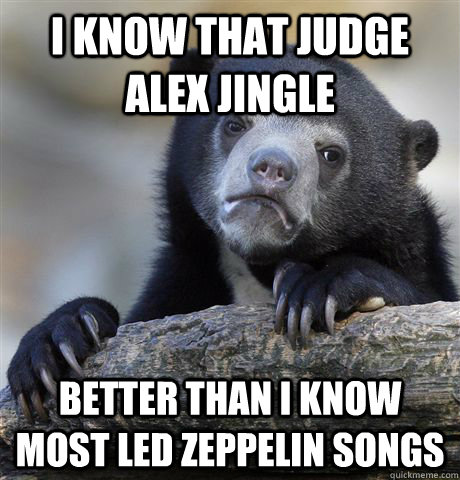 i know that judge alex jingle better than I know most led zeppelin songs  Confession Bear