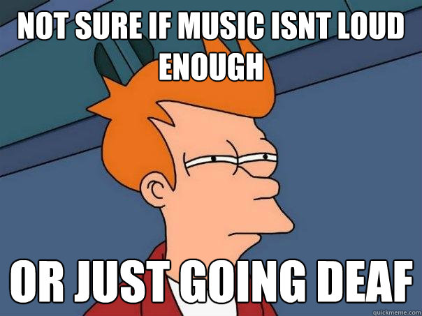 not sure if music isnt loud enough Or just going deaf  Futurama Fry