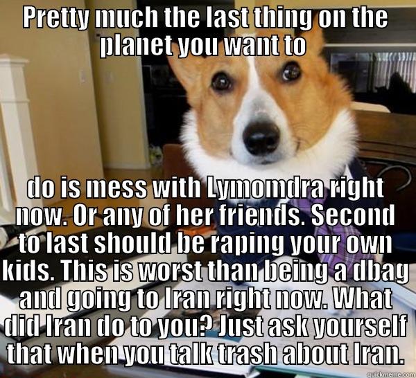 PRETTY MUCH THE LAST THING ON THE PLANET YOU WANT TO  DO IS MESS WITH LYMOMDRA RIGHT NOW. OR ANY OF HER FRIENDS. SECOND TO LAST SHOULD BE RAPING YOUR OWN KIDS. THIS IS WORST THAN BEING A DBAG AND GOING TO IRAN RIGHT NOW. WHAT DID IRAN DO TO YOU? JUST ASK YOURSELF THAT WHEN YOU TALK TRASH ABOUT IRAN. Lawyer Dog