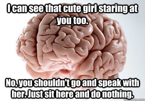 I can see that cute girl staring at you too. No, you shouldn't go and speak with her. Just sit here and do nothing.  - I can see that cute girl staring at you too. No, you shouldn't go and speak with her. Just sit here and do nothing.   Scumbag Brain