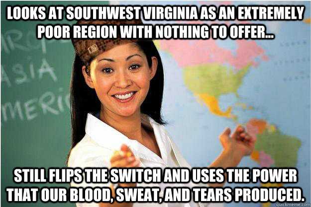 looks at southwest virginia as an extremely poor region with nothing to offer... still flips the switch and uses the power that our blood, sweat, and tears produced.  Scumbag Teacher