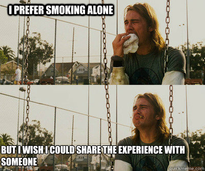 i prefer smoking alone  but i wish i could share the experience with someone  First World Stoner Problems