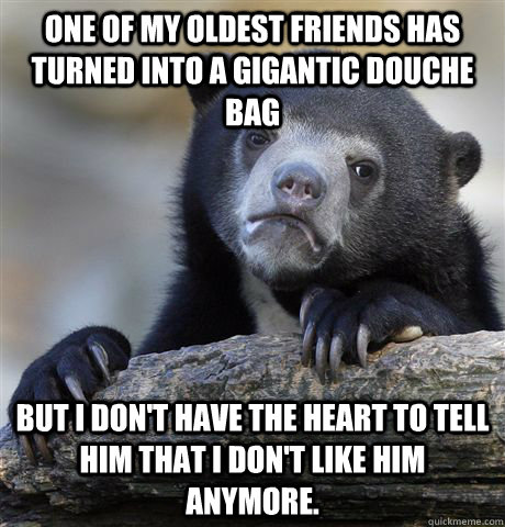 One of my oldest friends has turned into a gigantic douche bag But I don't have the heart to tell him that I don't like him anymore.  Confession Bear