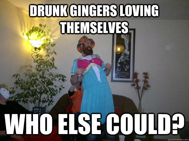Drunk Gingers Loving Themselves Who Else Could Ginger Love Quickmeme