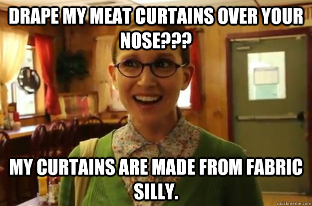 drape my meat curtains over your nose??? my curtains are made from fabric silly.  Sexually Oblivious Female