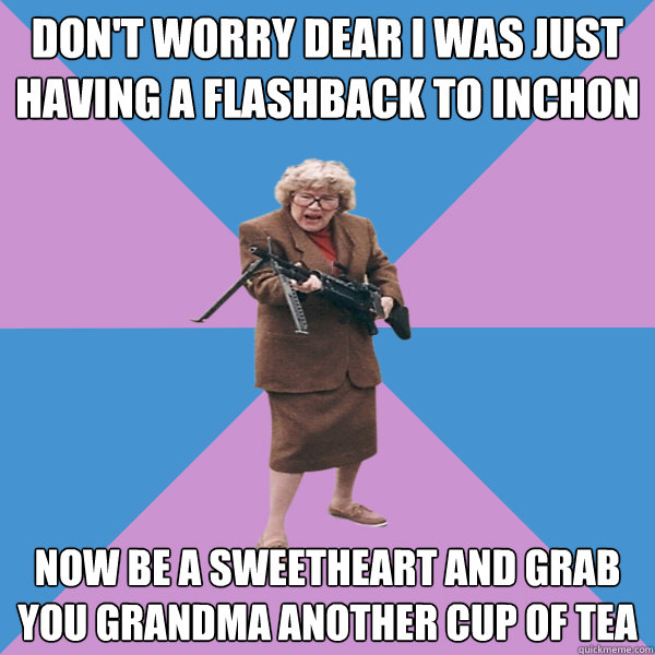 Don't worry dear I was just having a flashback to Inchon  NOw be a sweetheart and grab you grandma another cup of tea - Don't worry dear I was just having a flashback to Inchon  NOw be a sweetheart and grab you grandma another cup of tea  Grambo