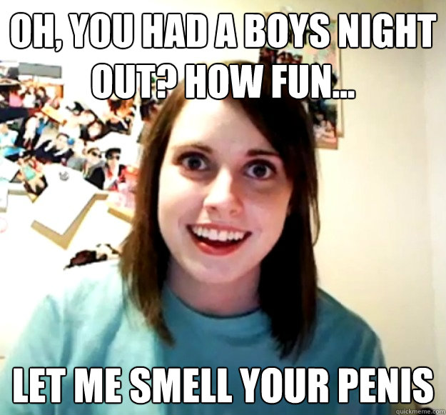 Oh, you had a boys night out? How fun... let me smell your penis - Oh, you had a boys night out? How fun... let me smell your penis  Overly Attached Girlfriend