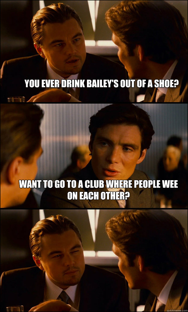 You ever drink Bailey's out of a shoe? Want to go to a club where people wee on each other?  - You ever drink Bailey's out of a shoe? Want to go to a club where people wee on each other?   Inception