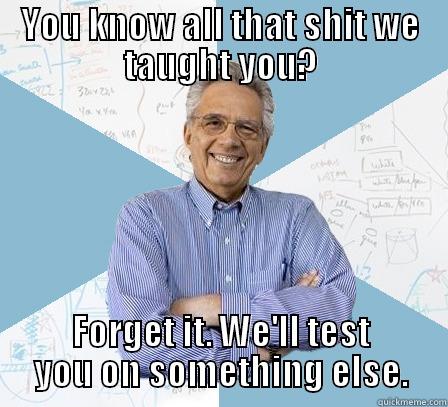 YOU KNOW ALL THAT SHIT WE TAUGHT YOU? FORGET IT. WE'LL TEST YOU ON SOMETHING ELSE. Engineering Professor