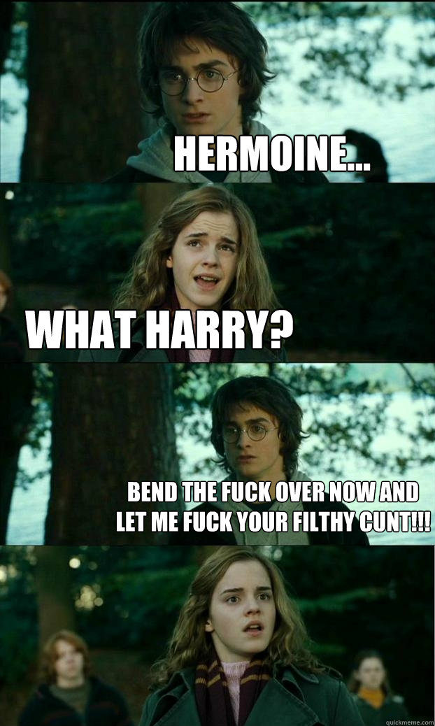 hermoine... what harry? bend the fuck over now and let me fuck your filthy cunt!!!  Horny Harry