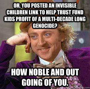 Oh, you posted an invisible children link to help trust fund kids profit of a multi-decade long genocide? How noble and out going of you.   Condescending Wonka