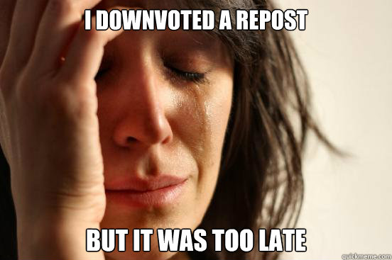 I downvoted a repost but it was too late  First World Problems