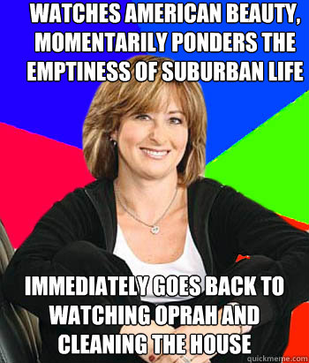 watches american beauty, momentarily ponders the emptiness of suburban life immediately goes back to watching Oprah and cleaning the house  Sheltering Suburban Mom