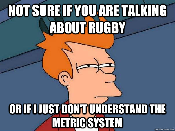 Not sure if you are talking about rugby Or if I just don't understand the metric system  Futurama Fry