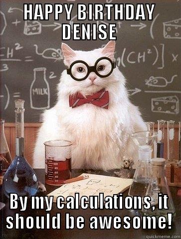 HAPPY BIRTHDAY DENISE BY MY CALCULATIONS, IT SHOULD BE AWESOME! Chemistry Cat