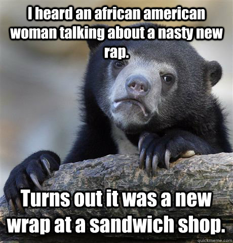 I heard an african american woman talking about a nasty new rap. Turns out it was a new wrap at a sandwich shop.  Confession Bear