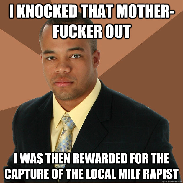 I knocked that mother-fucker out i was then rewarded for the capture of the local MILF rapist - I knocked that mother-fucker out i was then rewarded for the capture of the local MILF rapist  Successful Black Man