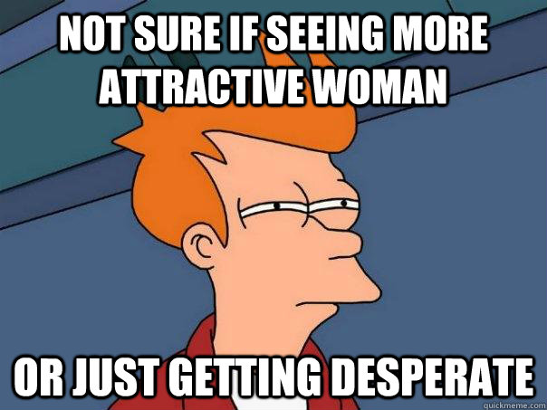 Not sure if seeing more attractive woman  Or just getting desperate   Futurama Fry