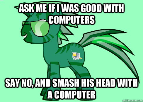 ask me if I was good with computers say no, and smash his head with a computer  