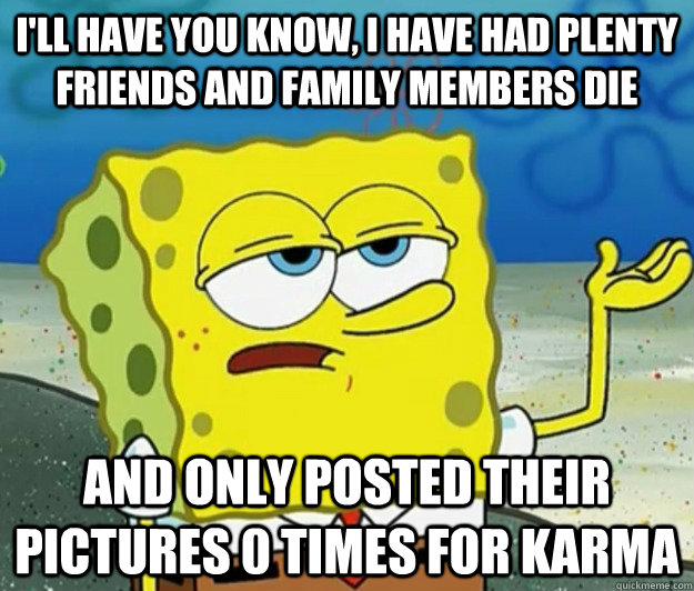 I'll have you know, I have had plenty friends and family members die And only posted their pictures 0 times for karma  Tough Spongebob