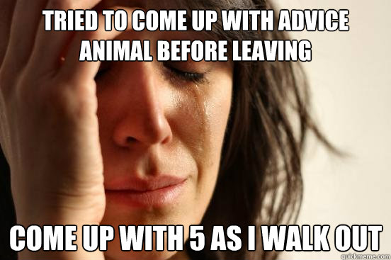 TRIED TO COME UP WITH ADVICE ANIMAL BEFORE LEAVING COME UP WITH 5 AS I WALK OUT  First World Problems