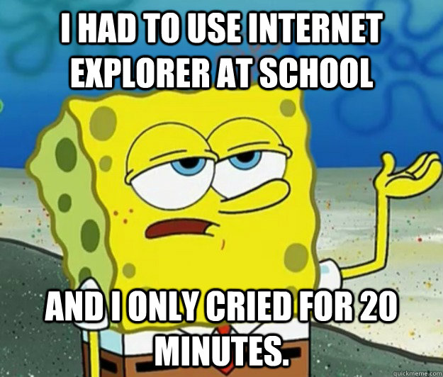 I had to use internet explorer at school and i only cried for 20 minutes.  Tough Spongebob