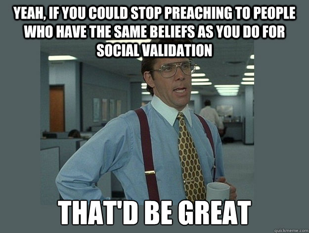 Yeah, if you could stop preaching to people who have the same beliefs as you do for social validation That'd be great  Office Space Lumbergh