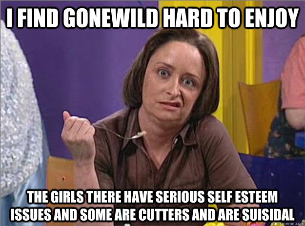 I find Gonewild hard to enjoy The girls there have serious self esteem issues and some are cutters and are suisidal - I find Gonewild hard to enjoy The girls there have serious self esteem issues and some are cutters and are suisidal  Debbie Downer