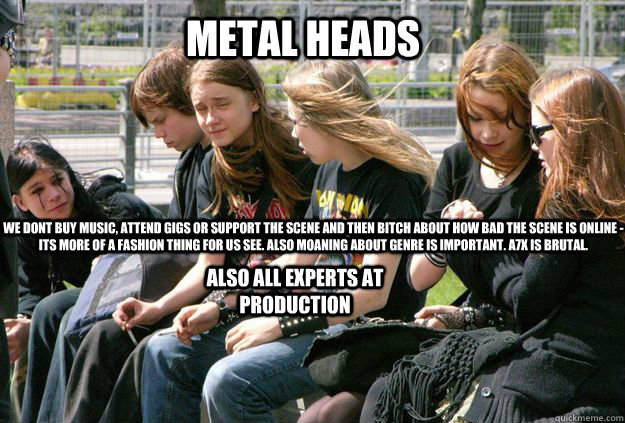 METAL HEADS WE DONT BUY MUSIC, ATTEND GIGS OR SUPPORT THE SCENE AND THEN BITCH ABOUT HOW BAD THE SCENE IS ONLINE - ITS MORE OF A FASHION THING FOR US SEE. ALSO MOANING ABOUT GENRE IS IMPORTANT. A7X IS BRUTAL. also all experts at production  Metal Heads