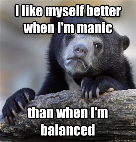 I like myself better when I'm manic than when I'm balanced  Confession Bear