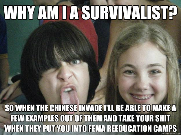 Why am I a survivalist? So when the chinese invade I'll be able to make a few examples out of them and take your shit when they put you into FEMa reeducation camps  