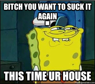 bitch you want to suck it again   this time ur house  Spongebob