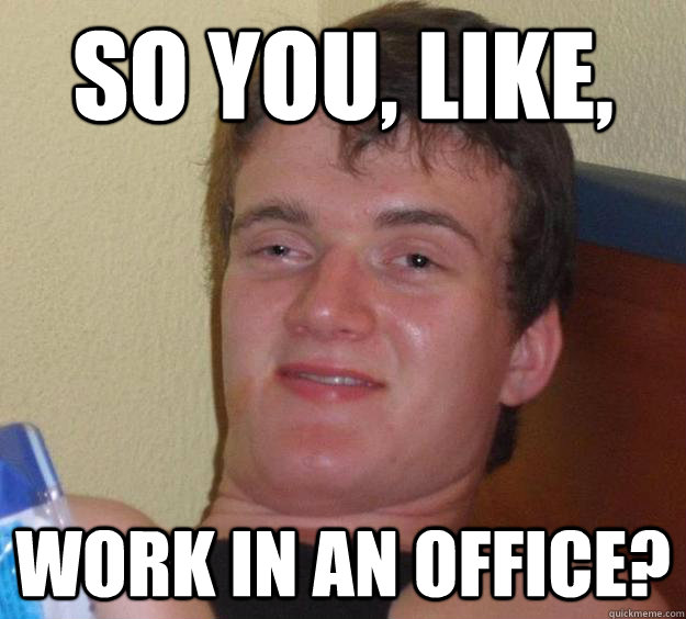 So you, like, work in an office?  10 Guy